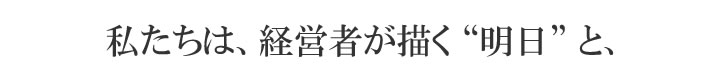 私たちは、経営者が描く“明日”と、